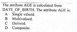 The attribute AGE is calculated from
DATE OF BIRTH. The attribute AGE is:
A Single valued.
B Multivalued.
C Derived.
D Composite.
