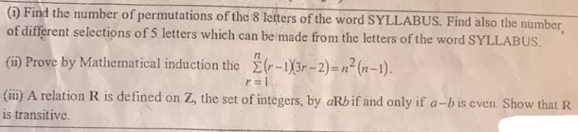 (i) Find the number of permutations of the 8 letters of the word SYLLABUS. Find also the number
of different selections of 5 letters which can be made from the letters of the word SYLLABUS.
(ii) Prove by Mathematical induction the (r-1)3r-2)=n² (n-1).
!!
r= 1
(iii) A relation R is defined on Z, the set of integers, by aRbif and only if a-b is even. Show that R
is transitive.
