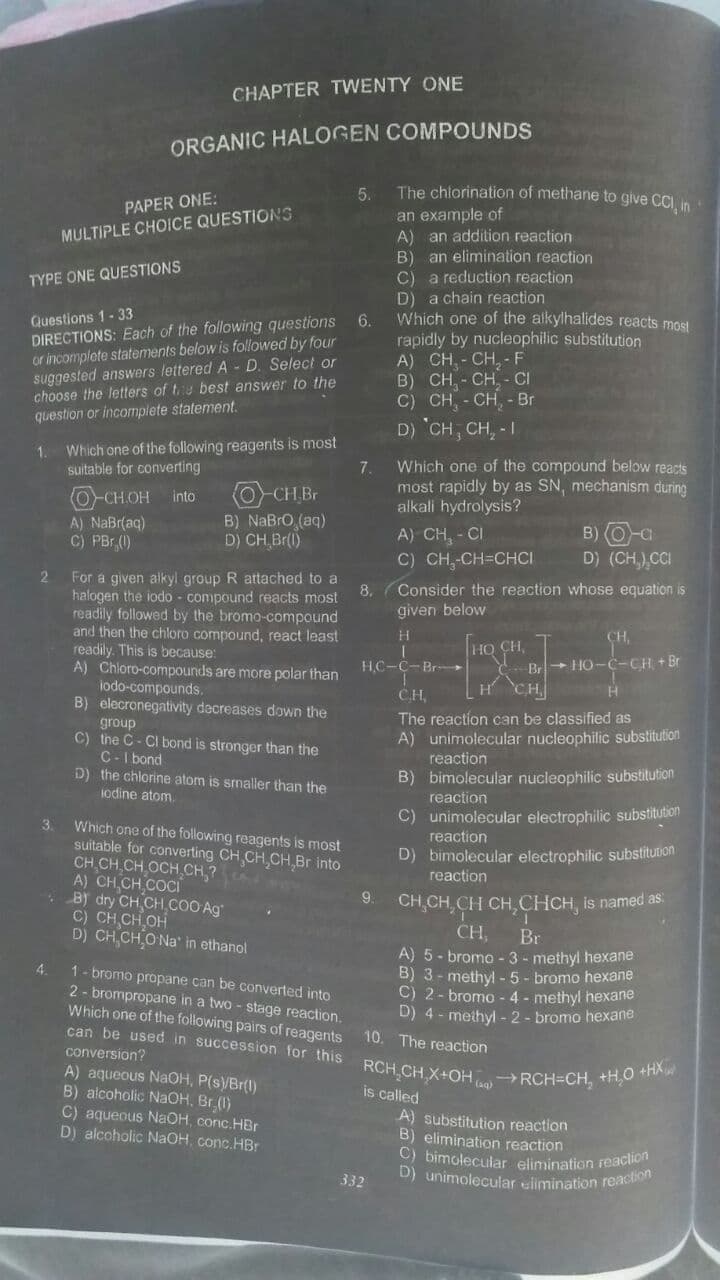 can be used in succession for this RCH CH.X+OH RCH=CH, +H0 +HX
CHAPTER TWENTY ONE
ORGANIC HALOGEN COMPOUNDS
5.
The chlorination of methane to give CCI, in
PAPER ONE:
an example of
A) an addition reaction
B) an elimination reaction
a reduction reaction
MULTIPLE CHOICE QUESTIONS
C)
D) a chain reaction
Which one of the alkylhalides reacts most
rapidly by nucleophilic substitution
A) CH, - CH, - F
B) CH, - CH - CI
C) CH, - CH, - Br
D) 'CH, CH, - I
TYPE ONE QUESTIONS
Questions 1-33
DIRECTIONS: Each of the following questions 6.
or incomplete statements below is followed by four
suggested answers lettered A - D. Select or
choose the letters of te best answer to the
question or incomplete statement.
Which one of the following reagents is most
suitable for converting
1.
Which one of the compound below reats
most rapidly by as SN, mechanism during
alkali hydrolysis?
7.
(0-CH Br
B) NaBrO (aq)
D) CH Br(1)
O-CHOH into
A) NaBr(aq)
C) PBr ()
A) CH, - CI
C) CH,-CH=CHCI
B) O-a
D) (CH,),CCI
For a given alkyl group R attached to a
halogen the iodo - compound reacts most
readily followed by the bromo-compound
and then the chloro compound, react least
readily. This is because:
A) Chloro-compounds are more polar than
iodo-compounds.
B) elecronegativity decreases down the
group
C) the C- CI bond is stronger than the
C-I bond
D) the chlorine atom is snaller than the
iodine atom.
2
Consider the reaction whose equation is
given below
8.
HO CH,
Br+ HO-C-CH + Br
HCH
HC-C-Br-
CH.
The reaction can be classified as
A) unimolecular nucleophilic substitution
reaction
B) bimolecular nucleophilic substitution
reaction
C) unimolecular electrophilic substitution
Which one of the following reagents is most
suitable for converting CH CH,CH Br into
CH CH CH OCH CH,?
A) CH CH COCI
• B) dry CH CH COO Ag"
C) CH CH OH
D) CH CH.O Na' in ethanol
3.
reaction
D) bimolecular electrophilic substitunon
reaction
9 CH,CH,CH CH,CHCH, is named as:
CH,
Br
A) 5 - bromo -3 - methyl hexane
B) 3 - methyl -5- bromo hexane
C) 2- bromo - 4 - methyl hexane
D) 4 - methyl - 2- bromo hexane
4.
1- bromo propane can be converted into
2- brompropane in a two - stage reaction.
Which one of the following pairs of reagents
10. The reaction
conversion?
A) aqueous NaOH, P(s)/Br(1)
B) alcoholic NaOH, Br (1)
C) aqueous NaOH, conc.HBr
D) alcoholic NAOH, conc.HBr
(ag)
is called
A) substitution reaction
B) elimination reaction
C) bimolecular elimination ieacio
D) unimolecular ulimination reaction
332
