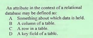 An attribute in the context of a relational
database may be defined as:
A Something about which data is held.
B A column of a table.
C A row in a table.
D A key field of a table.
