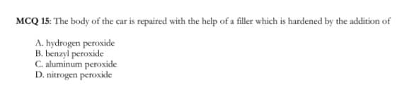 MCQ 15: The body of the car is repaired with the help of a filler which is hardened by the addition of
A. hydrogen peroxide
B. benzyl peroxide
C. aluminum peroxide
D. nitrogen peroxide
