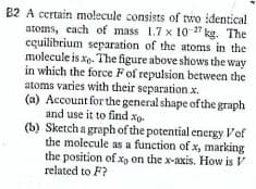 82 A certain molecule consists of two identical!
atoms, cach of mass 1.7 x 10 27 kg. The
cquilibrium separation of the atoms in the
molecule is xe. The figure above shows the way
in which the force Fof repulsion between the
atoms varies with their separation x.
(a) Account for the general shape ofthe graph
and use it to find xp.
(b) Sketch a graph of the potential energy Vof
the molecule as a function of x, marking
the position of Xp on the x-axis. How is V
related to F?
