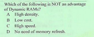 Which of the following is NOT an advantage
of Dynamic RAMS?
A lligh density.
B Low cost.
C High speed.
D No need of memory refresh.
