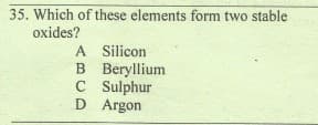 35. Which of these elements form two stable
oxides?
A Silicon
B Beryllium
C Sulphur
D Argon
