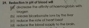 29. Reduction In pH of blood will
(of decrease the affinity of haemoglobin with
oxygen
(b) release bicarbonate ions by the liver
(c) reduce the rate of heart beat
(d) reduce the blood supply to the brain.
