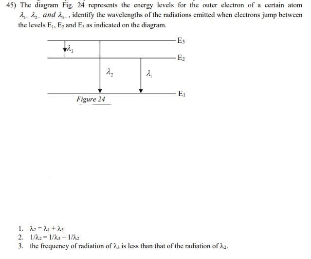 45) The diagram Fig. 24 represents the energy levels for the outer electron of a certain atom
4- and 2 , identify the wavelengths of the radiations emitted when electrons jump between
the levels E1, E2 and E3 as indicated on the diagram.
E3
-E2
E1
Figure 24
1. 12 = 21 +13
2. 1/22= 1/23 – 1/22
3. the frequency of radiation of h3 is less than that of the radiation of h2.
