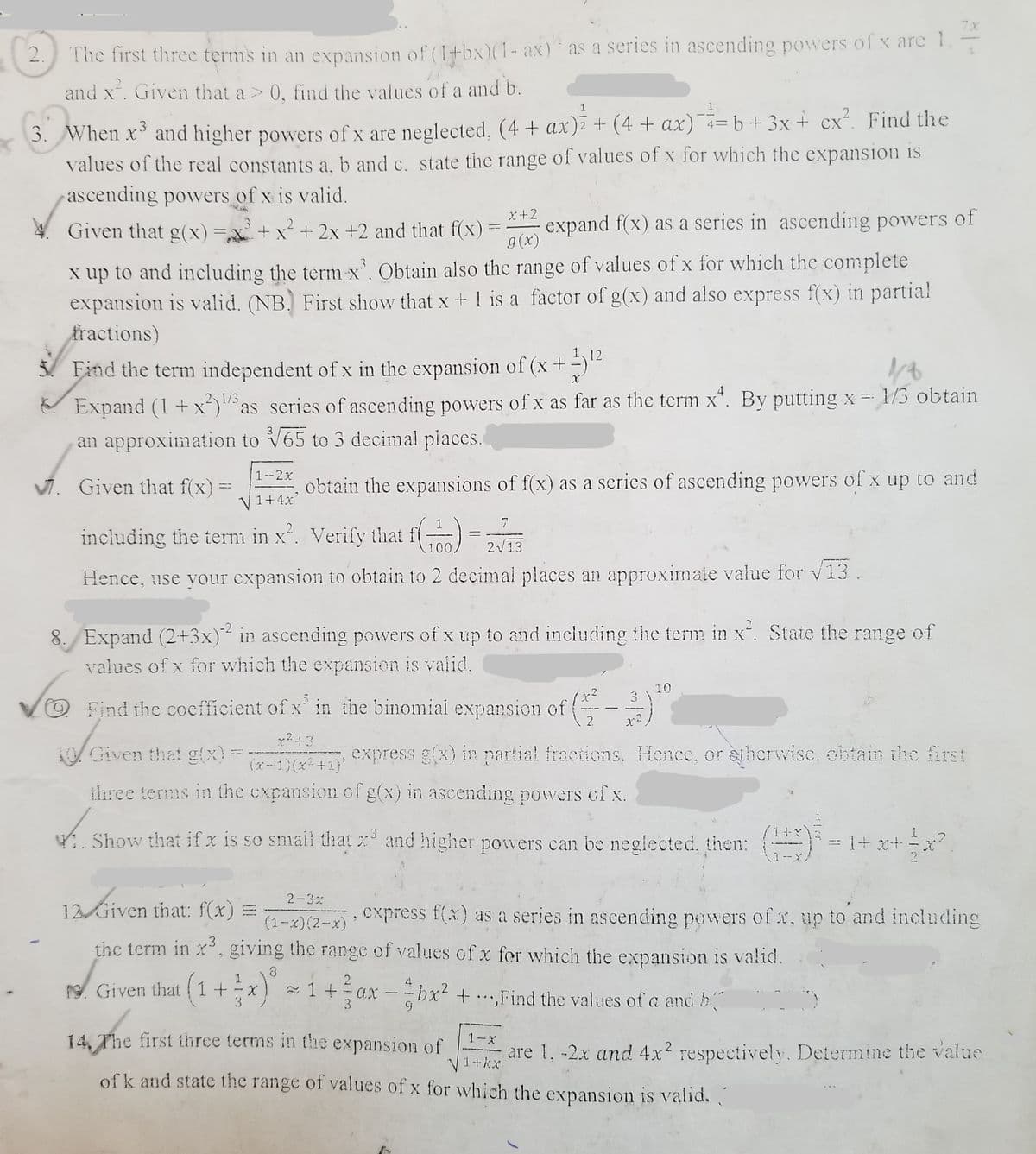 7x
2.
The first three terms in an expansion of (l+bx)(1- ax) as a series in ascending powers of x are 1
and x. Given that a > 0, find the values of a and b.
3. When x and higher powers of x are neglected, (4 + ax) + (4 + ax) = b + 3x+ cx². Find the
values of the real constants a, b and c. state the range of values of x for which the expansion is
ascending powers of x is valid.
CX
x+2
Given that g(x)=,x+ x* + 2x +2 and that f(x)
g(x)
expand f(x) as a series in ascending powers of
%3D
x up to and including the term x. Obtain also the range of values of x for which the complete
expansion is valid. (NB. First show that x + 1 is a factor of g(x) and also express f(x) in partial
fractions)
12
3/ Find the term independent of x in the expansion of (x +-)
Expand (1 +x)as series of ascending powers of x as far as the term x". By putting x 1/3 obtain
an approximation to V65 to 3 decimal places.
2 1/3
1--2x
V. Given that f(x) =
obtain the expansions of f(x) as a series of ascending powers of x up to and
V 1+4x
7
including the term in x'. Verify that f) =
2V13
Hence, use your expansion to obtain to 2 decimal places an approximate value for v13.
8. Expand (2+3x) in ascending powers of x up to and including the term in x. State the range of
values of x for which the expansion is valid.
10
3
O Find the coefficient of x in the binomial expansion of
AGiven that gtx)=
express g(x) in partial fractions. Hence, or eherwise, obtain the first
(x-1)(x+1)'
three terms in the expansion of g(x) in ascending powers of x.
4. Show that if x is so smail that x and higher powers can be neglected, then:
= 1+x+xr?
2-3x
12 Given that: f(x)
express f(x) as a series in ascending powers of x, up to and including
(1-x)(2-x)
the term in x, giving the range of values of x for which the expansion is valid.
ro. Given that (1+x 1
ax
3.
-bx² +.Find the values of a and b
3.
14, The first three terms in the expansion of
who
1-x
are 1, -2x and 4x? respectively. Determine the value
1+kx
of k and state the range of values of x for which the expansion is valid.
