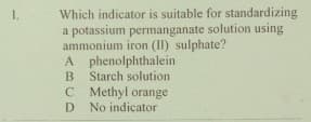 Which indicator is suitable for standardizing
a potassium permanganate solution using
ammonium iron (II) sulphate?
A phenolphthalein
B
1.
Starch solution
C Methyl orange
No indicator
