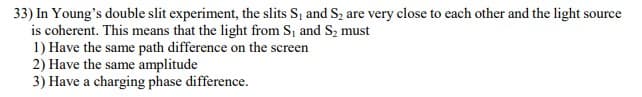 33) In Young's double slit experiment, the slits S, and S2 are very close to each other and the light source
is coherent. This means that the light from S, and S2 must
1) Have the same path difference on the screen
2) Have the same amplitude
3) Have a charging phase difference.
