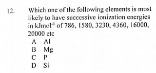 Which one of the following elements is most
likely to have successive ionization energies
in kJmol" of 786, 1580, 3230, 4360, 16000,
12.
20000 etc
A AI
B Mg
С Р
D Si
