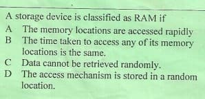 A storage device is classified as RAM if
A The memory locations are accessed rapidly
B
The time taken to access any of its memory
locations is the same.
C Data cannot be retrieved randomly.
D The access mechanism is stored in a random
location.
