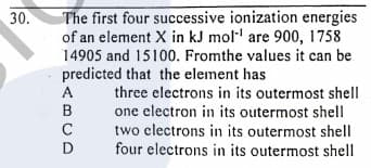 The first four successive ionization energies
of an element X in kJ mol' are 900, 1758
14905 and 15100. Fromthe values it can be
predicted that the element has
30.
three electrons in its outermost shell
one electron in its outermost shell
two clectrons in its outermost shell
four electrons in its outermost shell
ABCD
