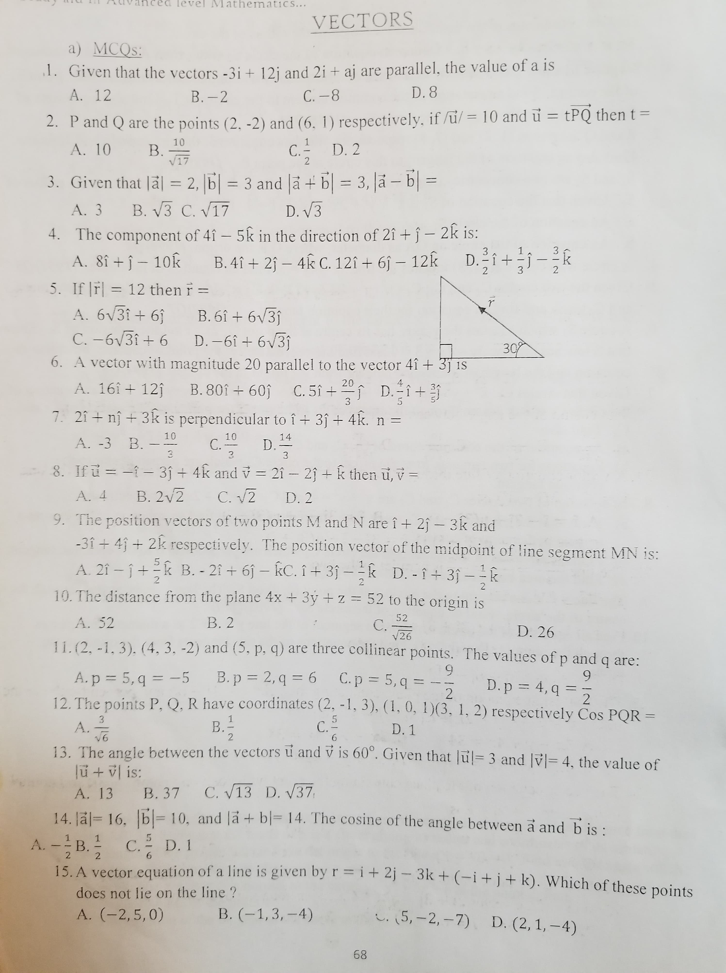 VECTORS
a) MCQS:
1. Given that the vectors -3i + 12j and 2i + aj are parallel, the value of a is
A. 12
В.- 2
С. -8
D. 8
|
%3D
2. Pand Q are the points (2, -2) and (6, 1) respectively, if /u/ = 10 and u = tPQ then t =
10
B.
V17
C. D. 2
A. 10
3. Given that Jä| = 2, |6| = 3 and Jā + b| = 3, |å – b| =
B. V3 C. V17
A. 3
D. V3
C1
