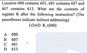 Location 600 contains 601, 601 contains 607 and
607 contains 613. What are the contents of
register R after the following instruction? (The
parentheses indicate indirect addressing)
LOAD R, (600)
A 600
в 607
C 601
D 613
B
D
