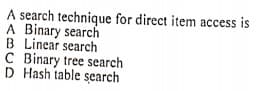 A search technique for direct item access is
A Binary search
B Linear search
C Binary tree search
D Hash table search
