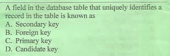 A field in the database table that uniquely identifies a
record in the table is known as
A. Secondary key
B. Foreign key
C. Primary key
D. Candidate key
