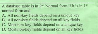 A database table is in 2nd Normal form if it is in 1st
normal form and
A. All non-key fields depend on a unique key
B. All non-key fields depend on all key fields
C. Most non-key fields depend on a unique key
D. Most non-key fields depend on all key fields
