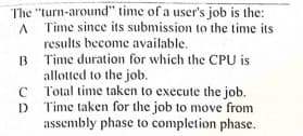 The "turn-around" time of a user's job is the:
Time since its submission to the time its
results become available.
B Time duration for which the CPU is
allotted to the job.
Total time taken to execute the job.
D Time taken for the job to move from
assembly phase to completion phase.
