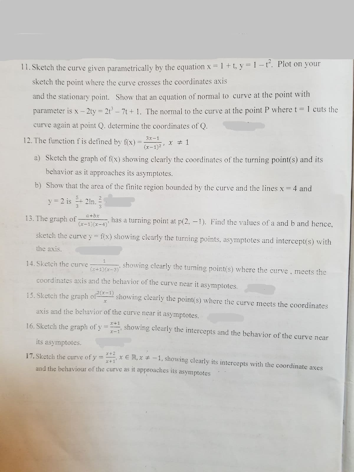 11. Sketch the curve given parametrically by the equation x = 1 + t, y = 1 – t. Plot on your
sketch the point where the curve crosses the coordinates axis
and the stationary point. Show that an equation of normal to curve at the point with
.3
parameter is x – 2ty = 2t – 7t + 1. The normal to the curve at the point P where t = 1 cuts the
|
-
curve again at point Q. determine the coordinates of Q.
3x-1
12. The function f is defined by f(x)
X # 1
(x-1)2 '
a) Sketch the graph of f(x) showing clearly the coordinates of the turning point(s) and its
behavior as it approaches its asymptotes.
b) Show that the area of the finite région bounded by the curve and the lines x = 4 and
y = 2 is
=+ 21n.
a+bx
13. The graph of
has a turning point at p(2, -1). Find the values of a and b and hence,
(x-1)(x-4)'
sketch the curve y = f(x) showing clearly the turning points, asymptotes and intercept(s) with
the axis.
14. Sketch the curve
showing clearly the turning point(s) where the curve, meets the
(x+1)(x-3)
coordinates axis and the behavior of the curve near it asymptotes.
15. Sketch the graph of
2(x-1)
showing clearly the point(s) where the curve meets the coordinates
axis and the behavior of the curve near it asymptotes.
X+1
16. Sketch the graph of y
showing clearly the intercepts and the behavior of the curve near
X-1
its asymptotes.
17. Sketch the curve of y
x+2
%3D
x ER, x + -1, showing clearly its intercepts with the coordinate axes
x+1
and the behaviour of the curve as it approaches its asymptotes
2/3
