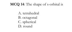 MCQ 14: The shape of s-orbital is
A. tetrahedral
B. octagonal
C. spherical
D. round
