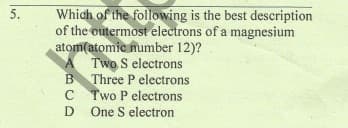 Which of the following is the best description
of the outermost electrons of a magnesium
atom(atomic number 12)?
A Two S electrons
B Three P electrons
C Two P electrons
D One S electron
5.
