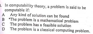 . In computability theory, a problem is said to be
computable if:
A Any kind of solution can be found
B The problem is a mathematical problem
C The problem has a feasible solution
D The problem is a classical computing problem.
C
D
