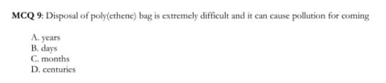 MCQ 9: Disposal of poly(ethene) bag is extremely difficult and it can cause pollution for coming
A. years
B. days
C. months
D. centuries
