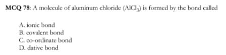 MCQ 78: A molecule of aluminum chloride (AICI,) is formed by the bond called
A. ionic bond
B. covalent bond
C. co-ordinate bond
D. dative bond
