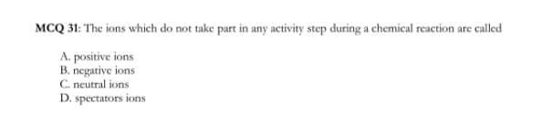 MCQ 31: The ions which do not take part in any activity step during a chemical reaction are called
A. positive ions
B. negative ions
C. neutral ions
D. spectators ions
