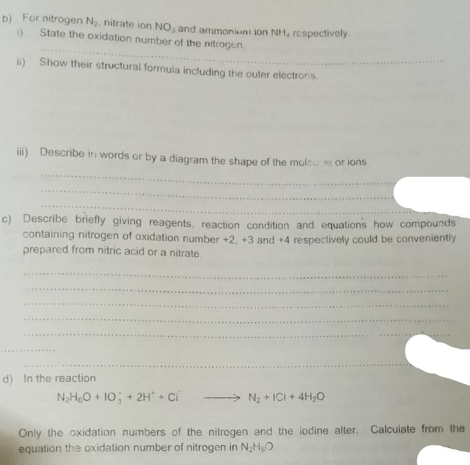 b) For nitrogen N2, nitrate ion NO, and ammoniuni lon NH, respectively.
State the oxidation number of the nitrogen.
ii)
Show their structural formula including the outer electrons.
....
iii) Describe in words or by a diagram the shape of the mole te or ions.
c) Describe briefly giving reagents, reaction condition and equations how compounds
containing nitrogen of oxidation number +2, +3 and +4 respectively could be conveniently
prepared from nitric acid or a nitrate.
d) In the reaction
N2HeO + 10 + 2H + Ci
>N2 + ICi +4H2O
Only the oxidation numbers of the nitrogen and the iodine alter. Calculate from the
equation the oxidation number of nitrogen in N2HgO
