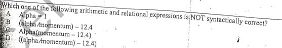 Which one of the foilowing arithmetic and relational expressions is NOT syntactically correct?
A Alpha = 1
(alpha momentum) – 12.4
Alpha(momentum - 12.4)*
((alpha momentum)- 12.4)
B
