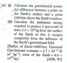 (c) (1) Calculate the gravitationial poten-
tial difference between a point on
the Earth's surface and a point
1600 km above the Earth's surface.
(ii) Calculate the minimum energy
required to project á spacecraft of
mass 2.0 x 10°kg from the surface
of the Earth so that it escapes
completely from the influence of
the Earth's gravitational field.
(Radius of Earth-6400 km; Universal
Gravitational constant = 6.7 x 10-N
m kg; mass of the Earth = 6.0 x
[AEB, '87]
10 kg.)
