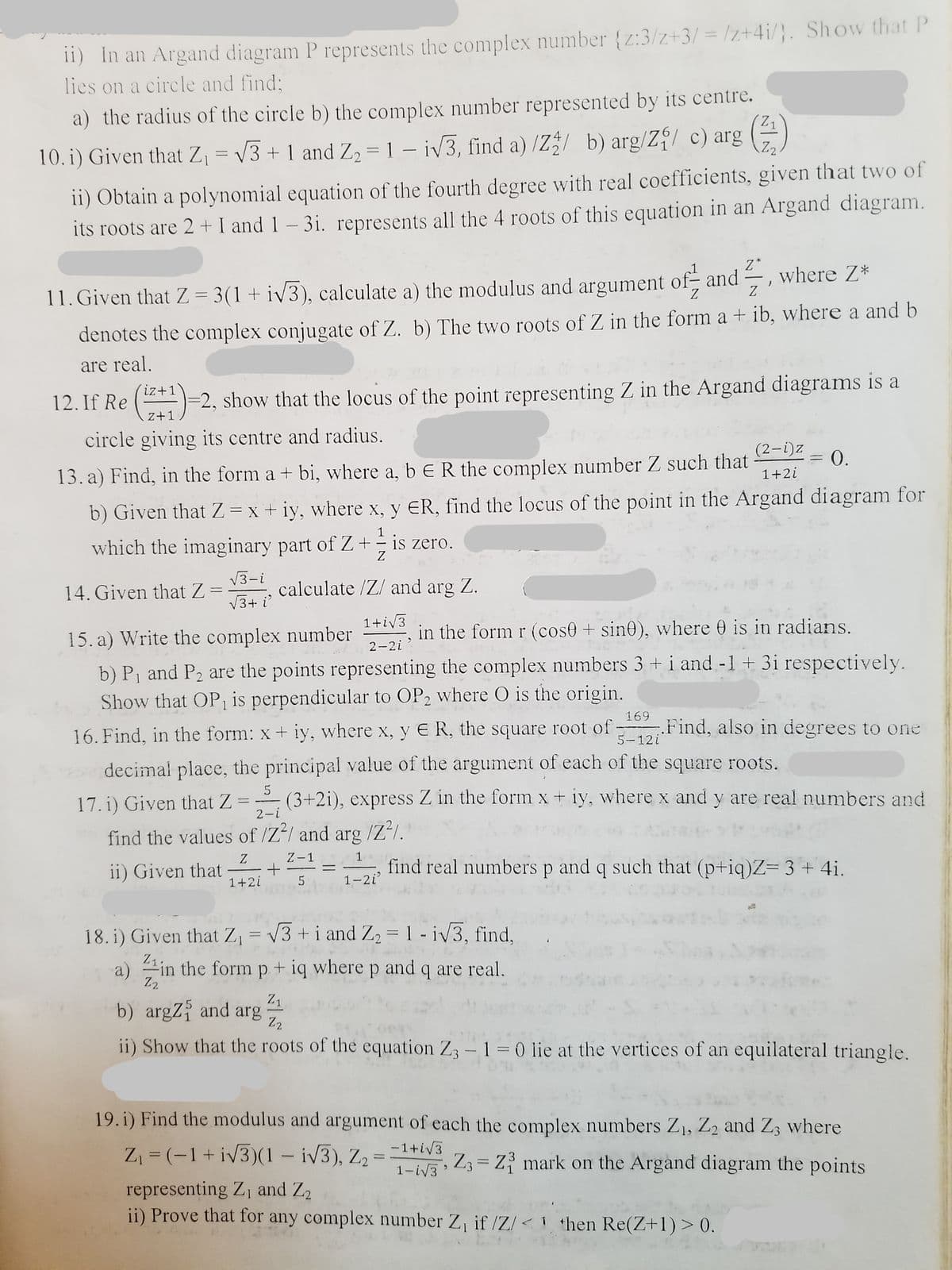 11) In an Argand diagram P represents the complex number {z:3/z+3/ = /z+4i/}. Show that P
lies on a circle and find;
a) the radius of the circle b) the complex number represented by its centre.
Z2
10. i) Given that Z, = V3 + 1 and Z, = 1 – iv3, find a) /Z b) arg/Z/ c) arg
ii) Obtain a polynomial equation of the fourth degree with real coefficients, given that two of
its roots are 2 + I and 1 – 3i. represents all the 4 roots of this equation in an Argand diagram.
Z*
where Z*
__
Z.
Z
11. Given that Z = 3(1+iV3), calculate a) the modulus and argument of- and
denotes the complex conjugate of Z. b) The two roots of Z in the form a + ib, where a and b
are real.
iz+1
12. If Re ()=2, show that the locus of the point representing Z in the Argand diagrams is a
z+1
circle giving its centre and radius.
(2-i)z
= 0.
13. a) Find, in the form a + bi, where a, b E R the complex number Z such that
1+2i
%3D
b) Given that Z = x + iy, where x, y ER, find the locus of the point in the Argand diagram for
1
which the imaginary part of Z +- is zero.
V3-i
calculate /Z/ and arg Z.
14. Given that Z
V3+ i
1+iv3
15. a) Write the complex number
in the form r (cose + sin0), where 0 is in radians.
2-2i
b) P1 and P2 are the points representing the complex numbers 3 +i and -1 + 3i respectively.
Show that OP1 is perpendicular to OP2 where O is the origin.
169
Find, also in degrees to one
16. Find, in the form: x + iy, where x, y E R, the square root of
5-12i
decimal place, the principal value of the argument of each of the square roots.
5
(3+2i), express Z in the form x + iy, where x and y are real numbers and
17. i) Given that Z
2-i
find the values of /Z/ and arg /Z²/.
Z
Z-1
1
ii) Given that
1+2i
find real numbers p and q such that (p+iq)Z= 3+4i.
1-2i
18. i) Given that Z, = v3 + i and Z2 = 1 - iv3, find,
%3D
21in the form p + iq where p and q are real.
Z2
Z1
b) argZ and arg
Z2
ii) Show that the roots of the equation Z3 -1 = 0 lie at the vertices of an equilateral triangle.
19. i) Find the modulus and argument of each the complex numbers Z1, Z2 and Z3 where
-1+iV3
Z, = (-1+ iv3)(1 – iv3), Z2 =
1-iV3
Z3 = Z mark on the Argand diagram the points
representing Z1 and Z2
ii) Prove that for any complex number Z, if /Z/<1 then Re(Z+1) > 0.
