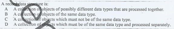 A record data struciure is:
A collection of objects of possibly different data types that are processed together.
A collection of objects of the same data type.
C A collectionof obiects which must not be of the same data type.
A colleetton of objects which must be of the same data type and processed separately.
A.
