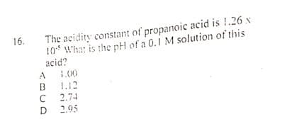 The acidity constant of propanoic acid is !.26 x
10* What is the pH of a 0.1 M solution of this
acid?
16.
1.00
1.12
2.74
2.95
ABCD
