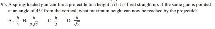 95. A spring-loaded gun can fire a projectile to a height h if it is fired straight up. If the same gun is pointed
at an angle of 45° from the vertical, what maximum height can now be reached by the projectile?
h
В.
h
С.
2
h
D.
A.
4
2/2
