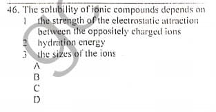 46. The solubility of ionic compounds depends on
1 the strength of the electrostatic attraction
between the oppositely charged ions
1 hydration energy
3 he sizes of the ions
D
