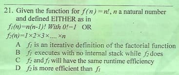 21. Given the function for f(n) =n!, na natural number
and defined EITHER as in
fi(n)=n(n-1)! With 0!=1 OR
f2(n)=1x2x3 x.... xn
A fi is an iterative definition of the factorial function
B fi executes with no internal stack while fdoes
C f2 and fi will have the same runtime efficiency
D fzis more efficient than fi
