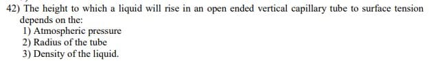 42) The height to which a liquid will rise in an open ended vertical capillary tube to surface tension
depends on the:
1) Atmospheric pressure
2) Radius of the tube
3) Density of the liquid.
