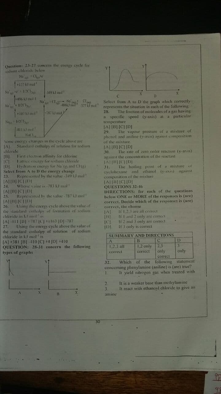 LAJIRepresented by the value 787 kJanot
Question: 23-27 concern the energy cycle for
sodaunt chlorilc below
Na g Chte
12 l mot
Na re 1/2C1
496 kJ mol t
349 kJ nul
Na (Ta Na C1
4061J im 377 k mol
Select from A to D'the graph which correctly
represents the situation in each of the following:
28.
Na s
12Ch
107J mol
787 J mol
The fraction of molecules of a gas having
NA 1201er
411 mol
NaCL
a specific speed (y-axis) at a particular
temperature
[A] [B] [C] [D]
29.
The vapour pressure of a mixture of
phenol and aniline (y-axis) againnst .cnmposition
of the misture.
Some energy changes m the evele above are
Standard enthalpy of solution for sodium
JA).
chloride
JA||B][C] [D]
The rate of zero order reaction (y-axis)
30.
[B]
First electron affinity for chlorine
against the concentration of the reactant
1attice energy for sodium chloride
lydraton encrgy for Na (g and Cl (g)
(D|
Select from AA to D the energy change
31.
The boiling pent of a mixture o:
cyclohexane and ethanol (y-aNis) against
composition of the mixture
23
Represented by the value -349 k mol
QUESTIONS
DIRECTIONS: for each of the questions
below ONF
correct. Decide which of the responses is (are)
correct, the choose
24.
JALUBLICIIDI
Whose vaiue is -783 KFmol
32-46
25.
or MORE of the responses is (are)
Using the energv eycle above the value of
26.
the standard cnthalps ot formation of sodium
chloride in klmolis
JAJ-411 (B| 787 (C) Fi 163 (DJ -787
Using the energy cycle above the value of
the standard enthalpy of solution of sodium
chloride in kJ mot' is
[A] +381 [B] -410 [C] +4 (D] +410
QUESTION: 28-31 concern the following
If 1.2.3 are all cerrect
I1I and 2 only are correct
I2 and 3 only are correct
IF3 only is corect
27.
SUMMARY AND DIRECTIONS
D
A
B
C
1,2.3 all
1,2 only
2,3
types of graphs
only
only
correct
correet
correct
Which of the foliowing statement
conceming phenylamine (aniline) is (are) true?
It yield nitrogen gas when treated with
32.
It is a weaker base than mcthylamine
It react with ethanovl chloride to give an
2.
3.
amine
30
