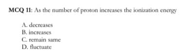 MCQ 11: As the number of proton increases the ionization energy
A. decreases
B. increases
C. remain same
D. fluctuate
