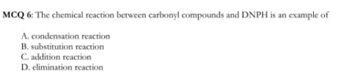 MCQ 6: The chemical reaction between carbonyl compounds and DNPH is an example of
A. condensation reaction
B. substitution reaction
C. addition reaction
D. elimination reaction
