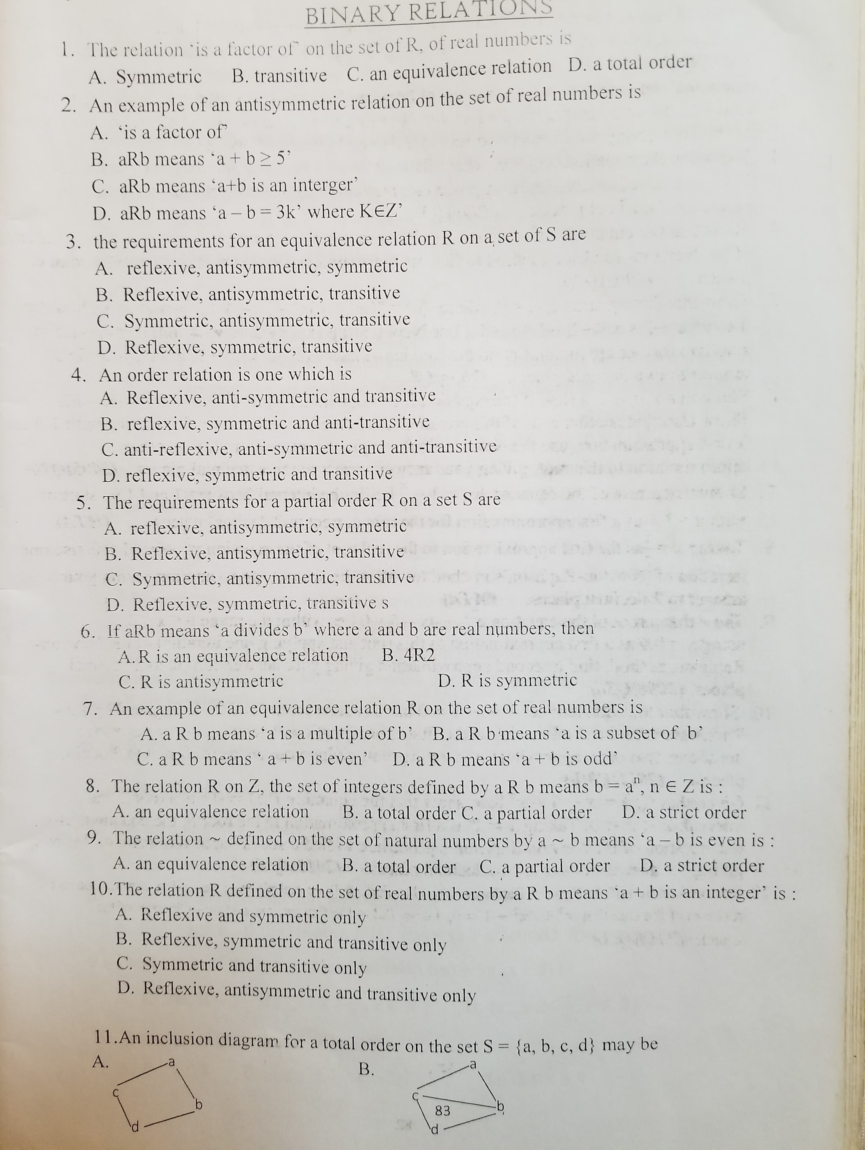 9. The relation ~ defined on the set of natural numbers by a ~ b means 'a – b is even is :
A. an equivalence relation
10.The relation R defined on the set of real numbers by a Rb means 'a + b is an integer' is:
A. Reflexive and symmetric only
B. Reflexive, symmetric and transitive only
C. Symmetric and transitive only
D. Reflexive, antisymmetric and transitive only
B. a total order C. a partial order
D. a strict order
