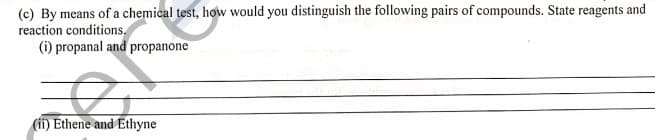 (c) By means of a chemical test, how would you distinguish the following pairs of compounds. State reagents and
reaction conditions,
(i) propanal and propanone
(ii) Ethene and Ethyne
