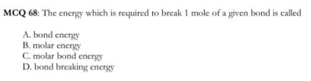 MCQ 68: The energy which is required to break 1 mole of a given bond is called
A. bond energy
B. molar energy
C. molar bond energy
D. bond breaking energy
