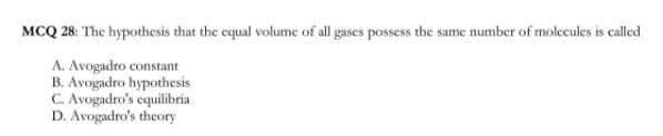 MCQ 28: The hypothesis that the equal volume of all gases possess the same number of molecules is called
A. Avogadro constant
B. Avogadro hypothesis
C. Avogadro's equilibria
D. Avogadro's theory
