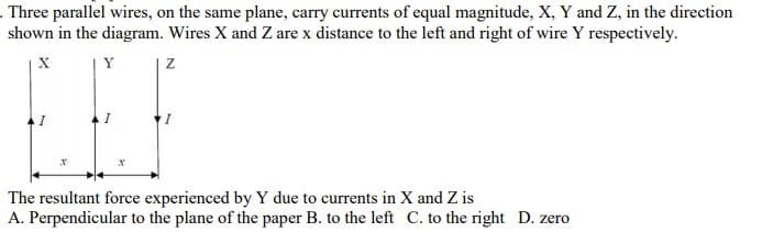 . Three parallel wires, on the same plane, carry currents of equal magnitude, X, Y and Z, in the direction
shown in the diagram. Wires X and Z are x distance to the left and right of wire Y respectively.
Y
The resultant force experienced by Y due to currents in X and Z is
A. Perpendicular to the plane of the paper B. to the left C. to the right D. zero
