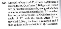 A54 Amodel railway truck P, of mass 0.20 kg and a
second truck, Q, of mass 0.10 kg are at rest on
two horizontal straight rails, along which they
can move with negligible friction. Pis acted on
by a horizontal force of 0.10 N which makes an
angle of 30° with the track. After P has
travelled 0.50m, the force is removed and P
then collides with and sticks to Q. Calculate:
