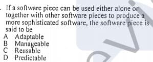 If a software piece can be used either alone or
together with other software pieces to produce a
more sophisticated software, the software piece is
said to be
A Adaptable
B Manageable
C Reusable
D Predictable
