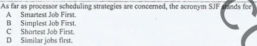 As far as processor scheduling strategies are concerned, the acronym SJF stands for
A Smartest Job First.
B Simplest Job First.
C Shortest Job First.
D Similar jobs first.
